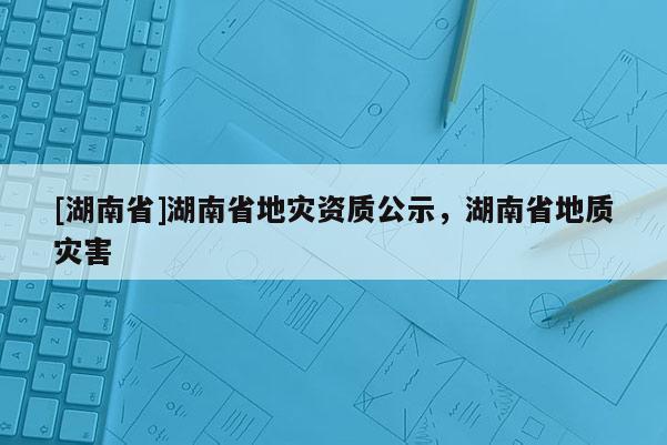 [湖南省]湖南省地災資質公示，湖南省地質災害