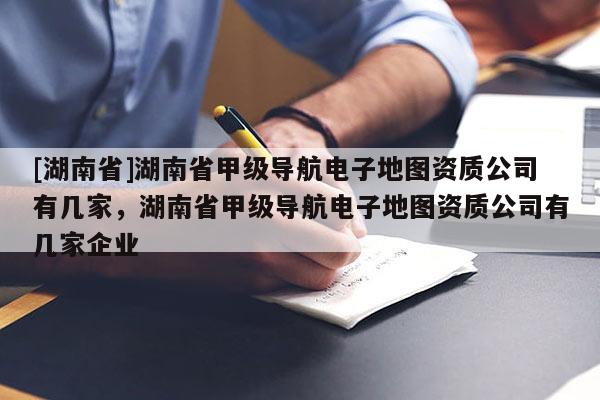 [湖南省]湖南省甲級導航電子地圖資質公司有幾家，湖南省甲級導航電子地圖資質公司有幾家企業
