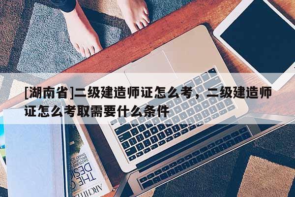 [湖南省]二級建造師證怎么考，二級建造師證怎么考取需要什么條件