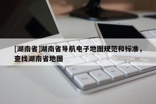 [湖南省]湖南省導航電子地圖規范和標準，查找湖南省地圖