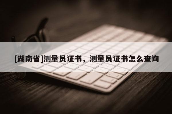 [湖南省]測量員證書，測量員證書怎么查詢