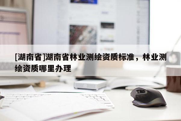 [湖南省]湖南省林業測繪資質標準，林業測繪資質哪里辦理