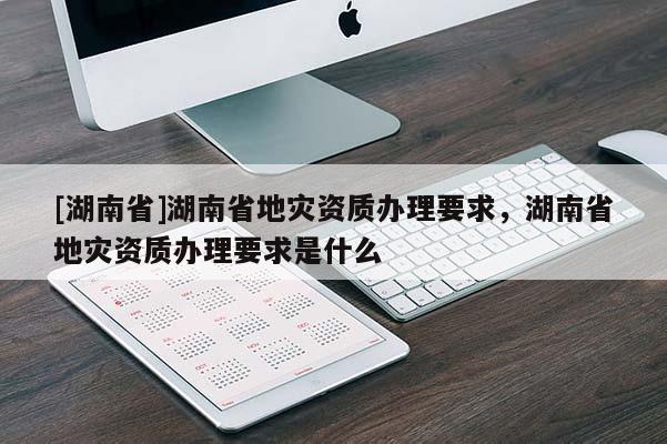 [湖南省]湖南省地災資質辦理要求，湖南省地災資質辦理要求是什么