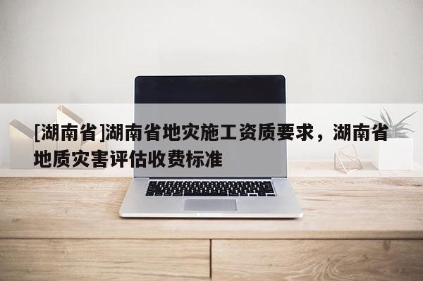 [湖南省]湖南省地災施工資質要求，湖南省地質災害評估收費標準