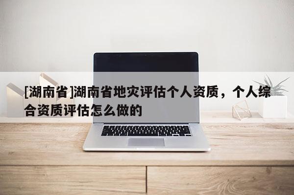 [湖南省]湖南省地災評估個人資質，個人綜合資質評估怎么做的