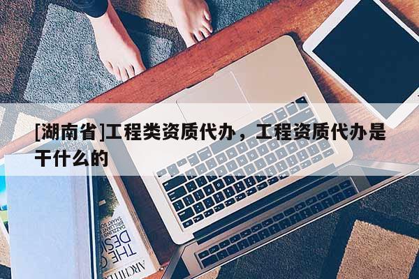 [湖南省]工程類資質(zhì)代辦，工程資質(zhì)代辦是干什么的
