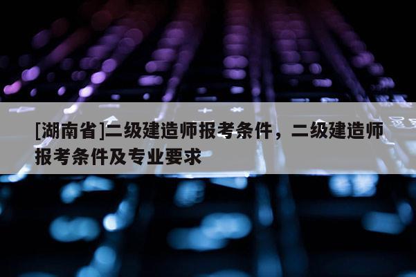 [湖南省]二級建造師報(bào)考條件，二級建造師報(bào)考條件及專業(yè)要求