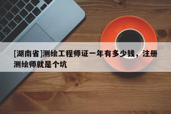 [湖南省]測繪工程師證一年有多少錢，注冊測繪師就是個坑