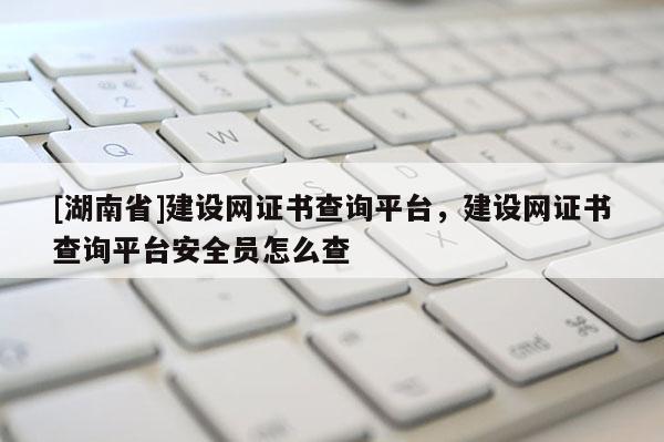 [湖南省]建設網證書查詢平臺，建設網證書查詢平臺安全員怎么查