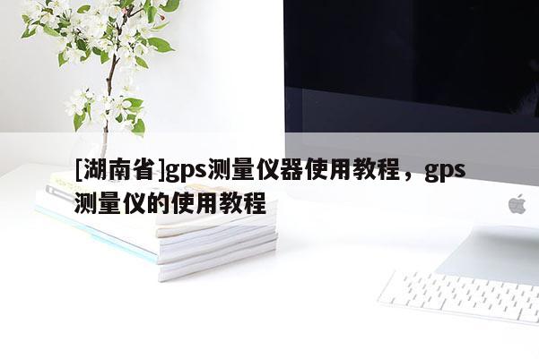 [湖南省]gps測量儀器使用教程，gps測量儀的使用教程
