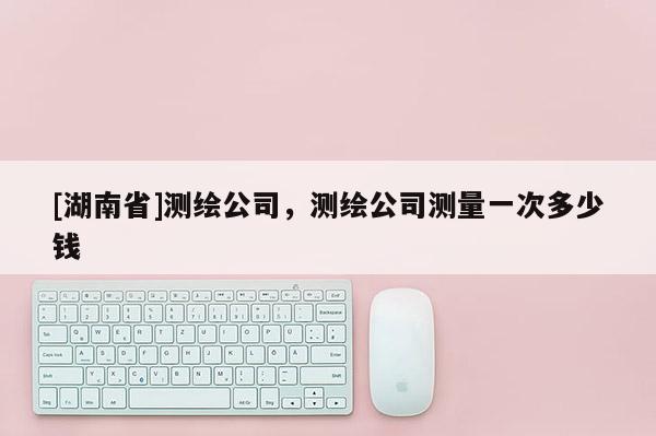 [湖南省]測繪公司，測繪公司測量一次多少錢