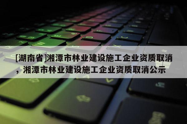 [湖南省]湘潭市林業建設施工企業資質取消，湘潭市林業建設施工企業資質取消公示