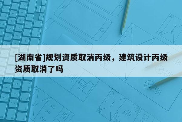 [湖南省]規劃資質取消丙級，建筑設計丙級資質取消了嗎