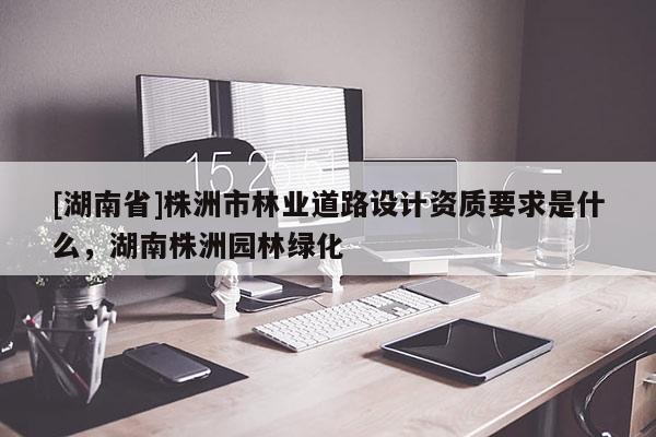 [湖南省]株洲市林業道路設計資質要求是什么，湖南株洲園林綠化
