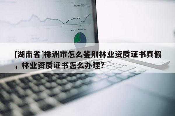 [湖南省]株洲市怎么鑒別林業資質證書真假，林業資質證書怎么辦理?