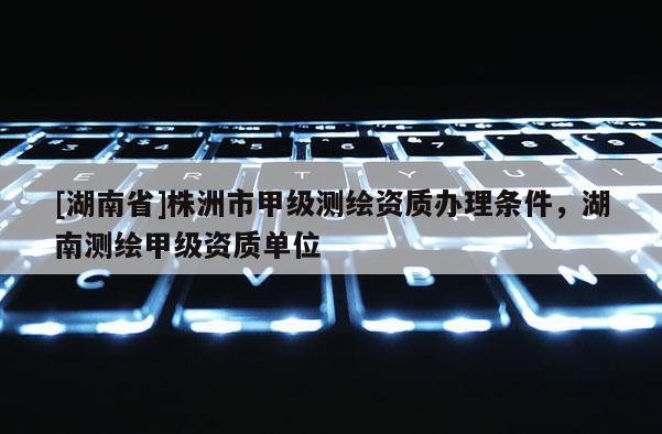 [湖南省]株洲市甲級測繪資質(zhì)辦理條件，湖南測繪甲級資質(zhì)單位