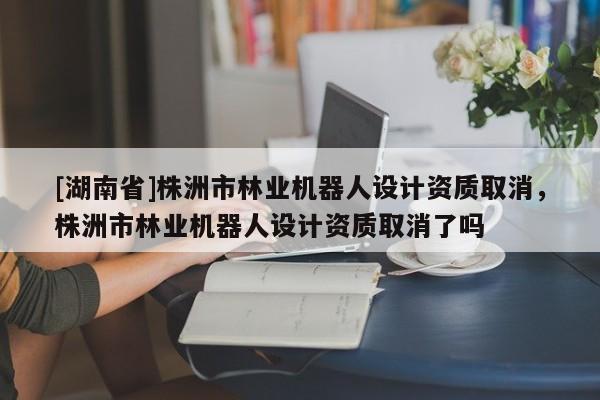 [湖南省]株洲市林業機器人設計資質取消，株洲市林業機器人設計資質取消了嗎