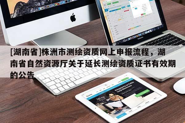 [湖南省]株洲市測繪資質(zhì)網(wǎng)上申報流程，湖南省自然資源廳關(guān)于延長測繪資質(zhì)證書有效期的公告