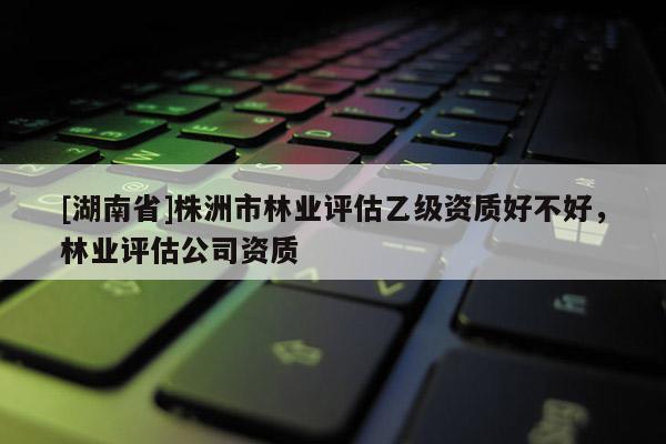 [湖南省]株洲市林業評估乙級資質好不好，林業評估公司資質