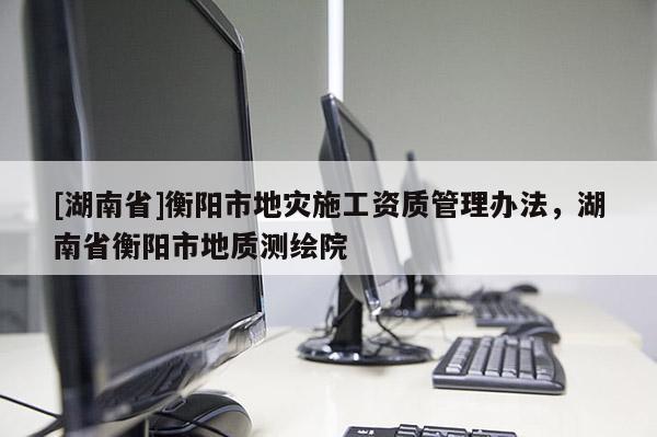 [湖南省]衡陽市地災(zāi)施工資質(zhì)管理辦法，湖南省衡陽市地質(zhì)測(cè)繪院