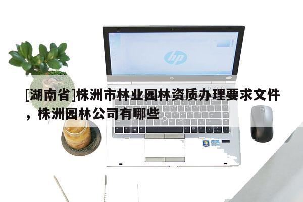 [湖南省]株洲市林業園林資質辦理要求文件，株洲園林公司有哪些