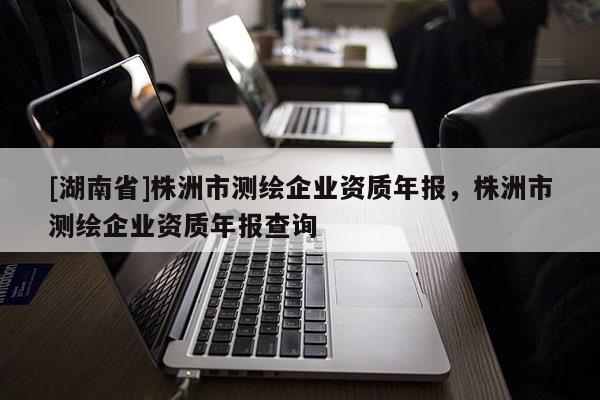 [湖南省]株洲市測繪企業(yè)資質(zhì)年報，株洲市測繪企業(yè)資質(zhì)年報查詢