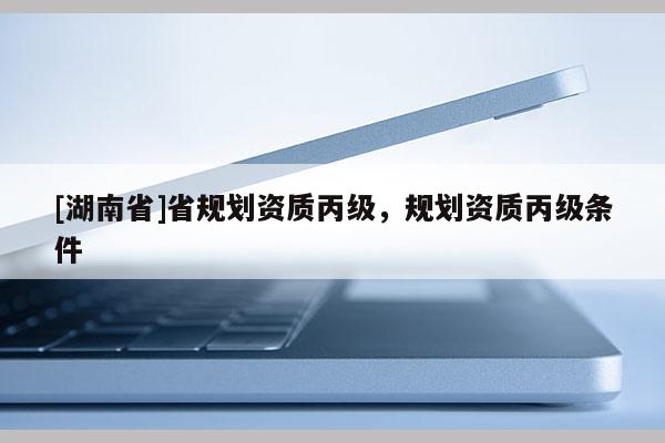 [湖南省]省規劃資質丙級，規劃資質丙級條件