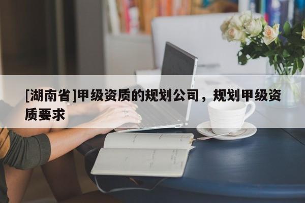 [湖南省]甲級資質的規劃公司，規劃甲級資質要求