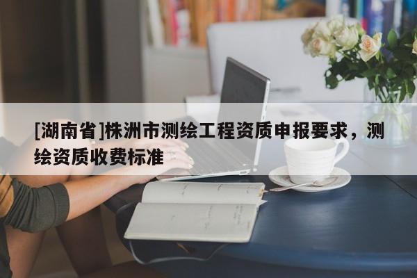 [湖南省]株洲市測繪工程資質(zhì)申報要求，測繪資質(zhì)收費(fèi)標(biāo)準(zhǔn)