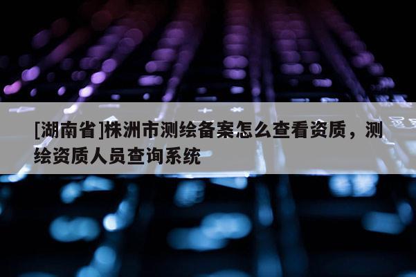 [湖南省]株洲市測繪備案怎么查看資質(zhì)，測繪資質(zhì)人員查詢系統(tǒng)