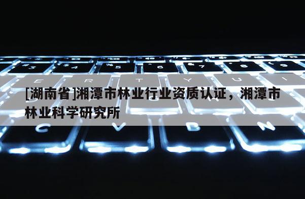 [湖南省]湘潭市林業行業資質認證，湘潭市林業科學研究所