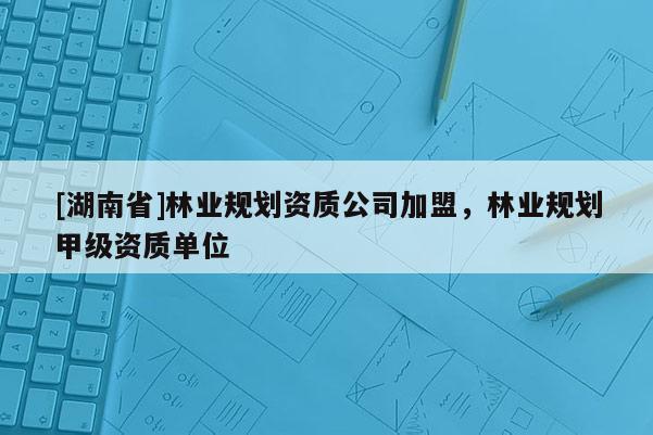 [湖南省]林業規劃資質公司加盟，林業規劃甲級資質單位