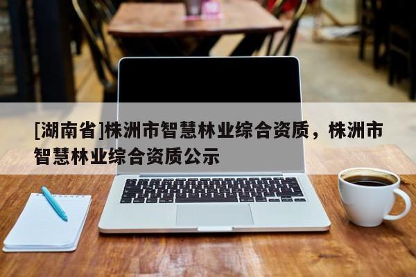 [湖南省]株洲市智慧林業綜合資質，株洲市智慧林業綜合資質公示