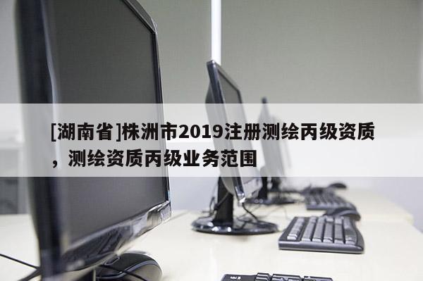 [湖南省]株洲市2019注冊(cè)測(cè)繪丙級(jí)資質(zhì)，測(cè)繪資質(zhì)丙級(jí)業(yè)務(wù)范圍