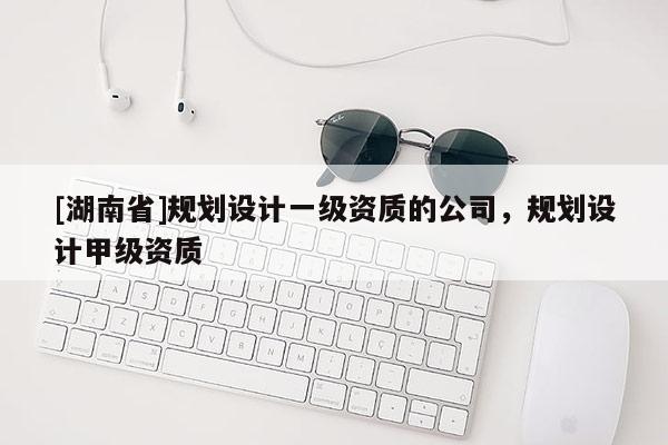 [湖南省]規劃設計一級資質的公司，規劃設計甲級資質