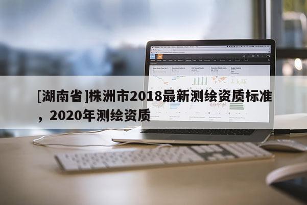 [湖南省]株洲市2018最新測(cè)繪資質(zhì)標(biāo)準(zhǔn)，2020年測(cè)繪資質(zhì)