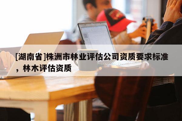 [湖南省]株洲市林業評估公司資質要求標準，林木評估資質