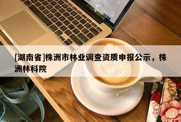 [湖南省]株洲市林業調查資質申報公示，株洲林科院