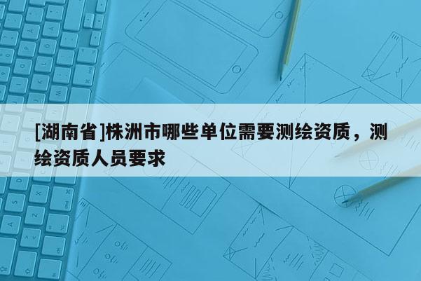 [湖南省]株洲市哪些單位需要測(cè)繪資質(zhì)，測(cè)繪資質(zhì)人員要求