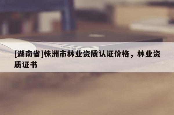 [湖南省]株洲市林業資質認證價格，林業資質證書