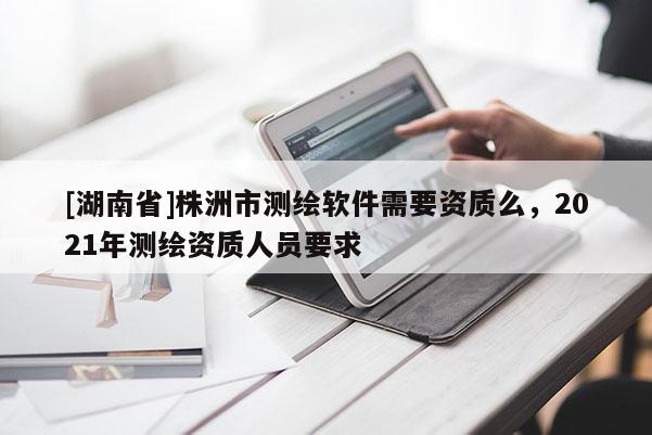 [湖南省]株洲市測(cè)繪軟件需要資質(zhì)么，2021年測(cè)繪資質(zhì)人員要求