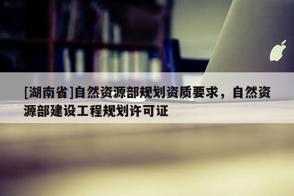 [湖南省]自然資源部規劃資質要求，自然資源部建設工程規劃許可證
