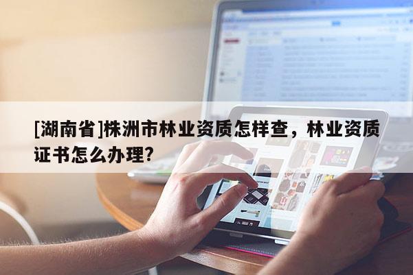 [湖南省]株洲市林業(yè)資質(zhì)怎樣查，林業(yè)資質(zhì)證書怎么辦理?