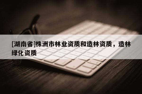 [湖南省]株洲市林業(yè)資質(zhì)和造林資質(zhì)，造林綠化資質(zhì)