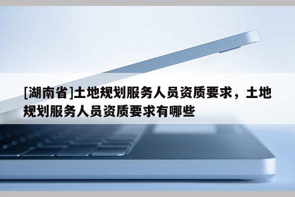 [湖南省]土地規劃服務人員資質要求，土地規劃服務人員資質要求有哪些