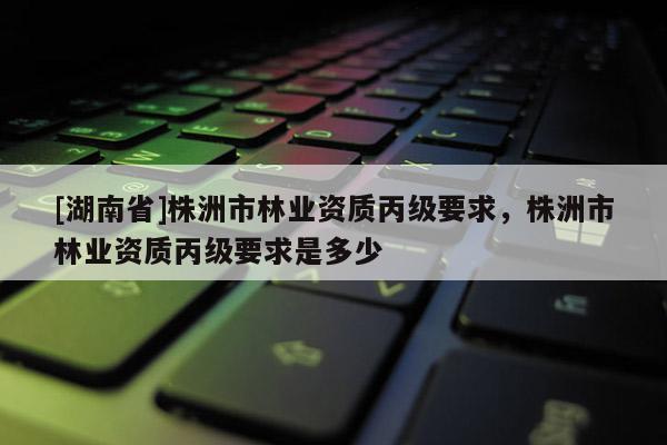 [湖南省]株洲市林業(yè)資質(zhì)丙級要求，株洲市林業(yè)資質(zhì)丙級要求是多少