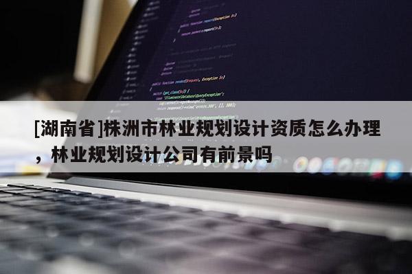 [湖南省]株洲市林業(yè)規(guī)劃設(shè)計資質(zhì)怎么辦理，林業(yè)規(guī)劃設(shè)計公司有前景嗎