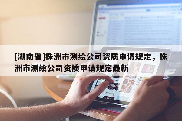 [湖南省]株洲市測(cè)繪公司資質(zhì)申請(qǐng)規(guī)定，株洲市測(cè)繪公司資質(zhì)申請(qǐng)規(guī)定最新