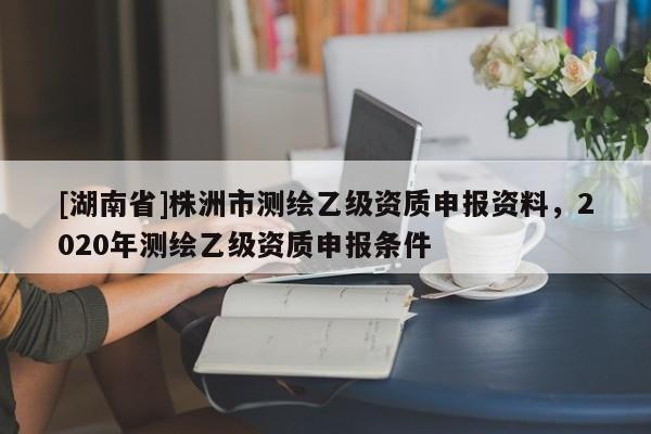 [湖南省]株洲市測(cè)繪乙級(jí)資質(zhì)申報(bào)資料，2020年測(cè)繪乙級(jí)資質(zhì)申報(bào)條件