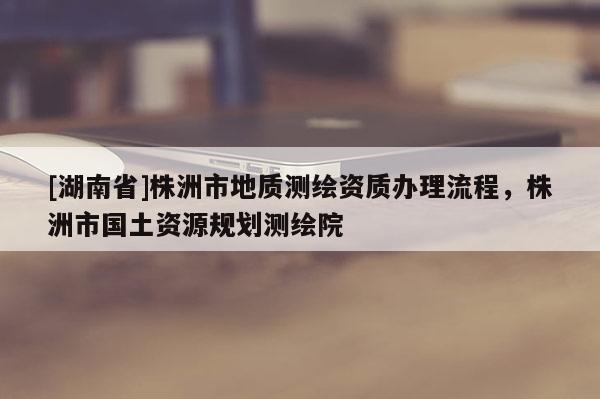 [湖南省]株洲市地質(zhì)測(cè)繪資質(zhì)辦理流程，株洲市國(guó)土資源規(guī)劃測(cè)繪院